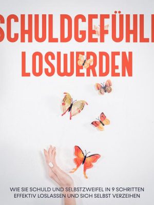 Schuldgefühle loswerden: Wie Sie Schuld und Selbstzweifel in 9 Schritten effektiv loslassen und sich selbst verzeihen