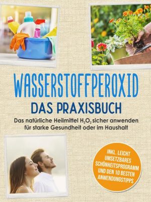 Wasserstoffperoxid - Das Praxisbuch: Das natürliche Heilmittel H2O2 sicher anwenden für starke Gesundheit oder im Haushalt inkl. leicht umsetzbares Sc