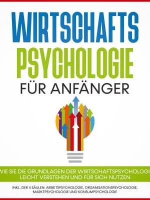 Wirtschaftspsychologie für Anfänger: Wie Sie die Grundlagen der Wirtschaftspsychologie leicht verstehen und für sich nutzen – inkl. der 4 Säulen: Arbe