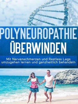 Polyneuropathie überwinden: Mit Nervenschmerzen und Restless Legs umzugehen lernen und ganzheitlich behandeln