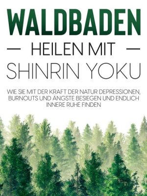 Waldbaden – Heilen mit Shinrin Yoku:  Wie Sie mit der Kraft der Natur Depressionen