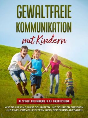 Gewaltfreie Kommunikation mit Kindern: Die Sprache der Harmonie in der Kindererziehung - Wie Sie Ihr Kind ohne Schimpfen und Schreien erziehen und ein