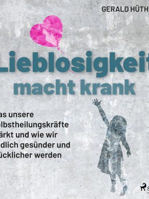 Lieblosigkeit macht krank: Was unsere Selbstheilungskräfte stärkt und wie wir endlich gesünder und glücklicher werden