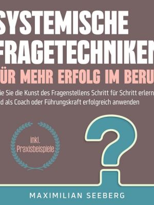 Systemische Fragetechniken für mehr Erfolg im Beruf: Wie Sie die Kunst des Fragenstellens Schritt für Schritt erlernen und als Coach oder Führungskraf