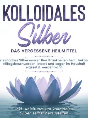 Kolloidales Silber - das vergessene Heilmittel: Wie einfaches Silberwasser Ihre Krankheiten heilt