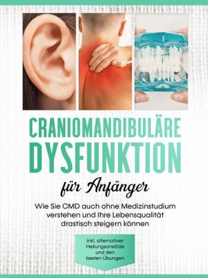 Craniomandibuläre Dysfunktion für Anfänger: Wie Sie CMD auch ohne Medizinstudium verstehen und Ihre Lebensqualität drastisch steigern können - inkl. a