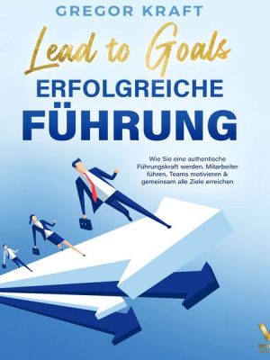 Erfolgreiche Führung – Lead to goals: Wie Sie eine authentische Führungskraft werden. Mitarbeiter führen