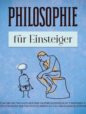 Philosophie für Einsteiger: Wie Sie die Grundlagen der Philosophie kinderleicht verstehen und mittels praktischer Übungen in Ihrem Alltag erfolgreich