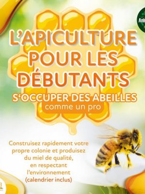 L'APICULTURE POUR LES DÉBUTANTS - S'occuper des abeilles comme un pro: Construisez rapidement votre propre colonie et produisez du miel de qualité